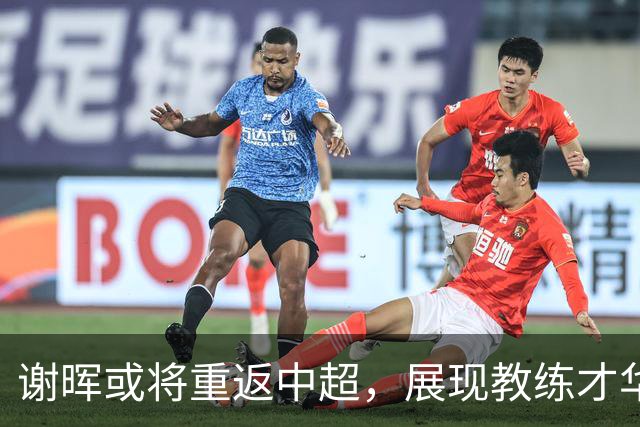 谢晖或将重返中超，展现教练才华的新机遇令人期待